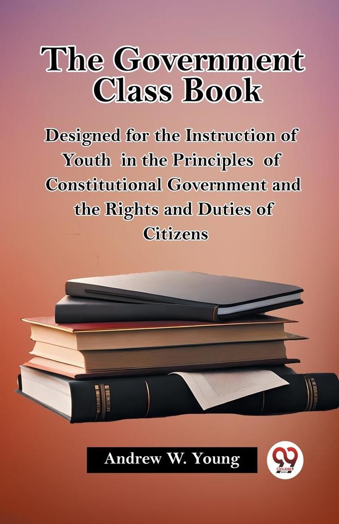 The Government Class Book ed for the Instruction of Youth in the Principles of Constitutional Government and the Rights and Duties of Citizens