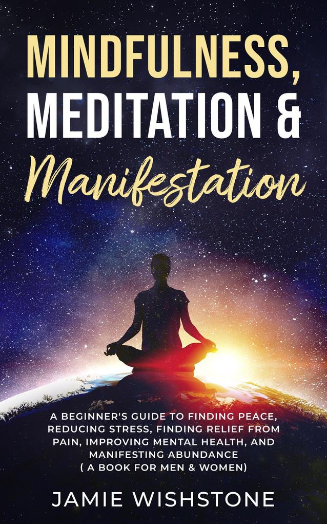 Mindfulness Meditation & Manifestation: : A Beginner‘s Guide to Finding Peace Reducing Stress Finding Relief from Pain Improving Mental Health and Manifesting Abundance ( A Book For Men & Women)