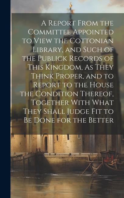 A Report From the Committee Appointed to View the Cottonian Library and Such of the Publick Records of This Kingdom As They Think Proper and to Report to the House the Condition Thereof Together With What They Shall Judge Fit to Be Done for the Better