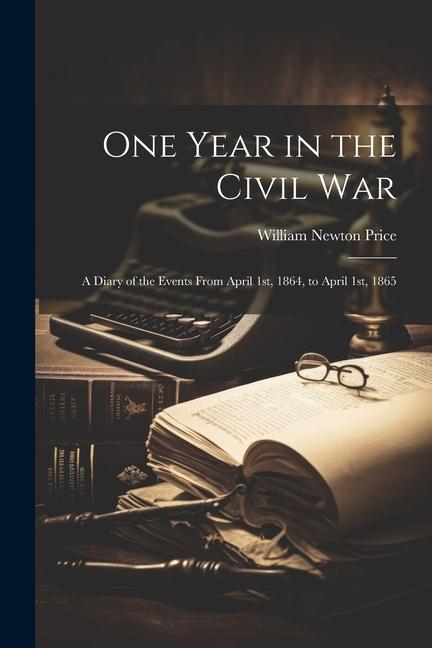 One Year in the Civil war; a Diary of the Events From April 1st 1864 to April 1st 1865