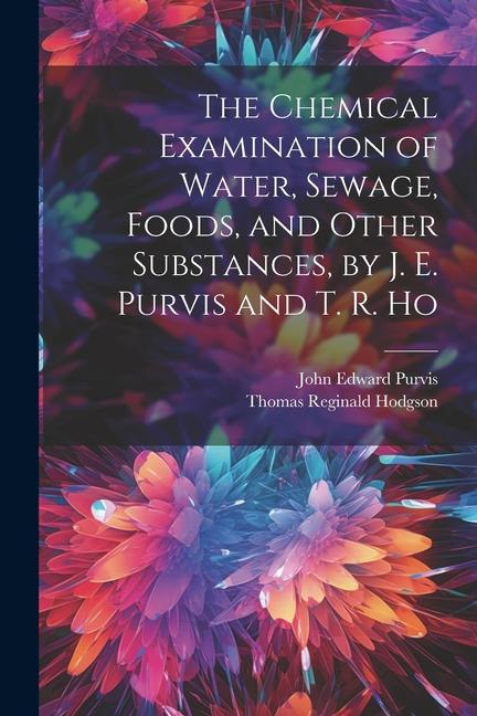 The Chemical Examination of Water Sewage Foods and Other Substances by J. E. Purvis and T. R. Ho