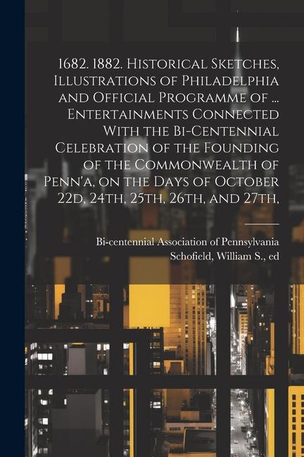 1682. 1882. Historical Sketches Illustrations of Philadelphia and Official Programme of ... Entertainments Connected With the Bi-centennial Celebration of the Founding of the Commonwealth of Penn‘a on the Days of October 22d 24th 25th 26th and 27th