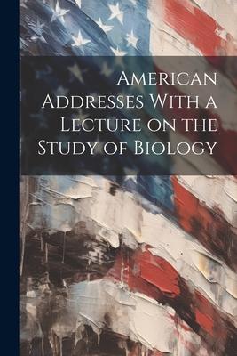American Addresses With a Lecture on the Study of Biology