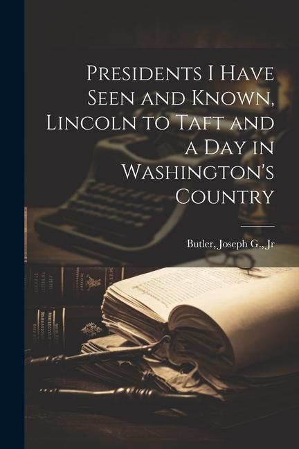 Presidents I Have Seen and Known Lincoln to Taft and a day in Washington‘s Country