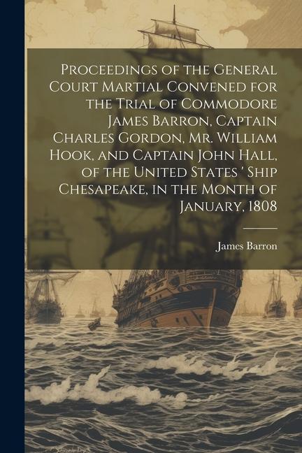Proceedings of the General Court Martial Convened for the Trial of Commodore James Barron Captain Charles Gordon Mr. William Hook and Captain John Hall of the United States ‘ Ship Chesapeake in the Month of January 1808