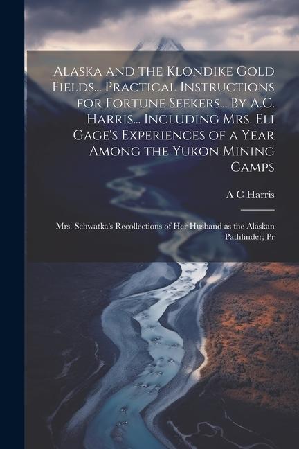 Alaska and the Klondike Gold Fields... Practical Instructions for Fortune Seekers... By A.C. Harris... Including Mrs. Eli Gage‘s Experiences of a Year Among the Yukon Mining Camps; Mrs. Schwatka‘s Recollections of her Husband as the Alaskan Pathfinder; Pr