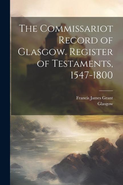 The Commissariot Record of Glasgow. Register of Testaments 1547-1800