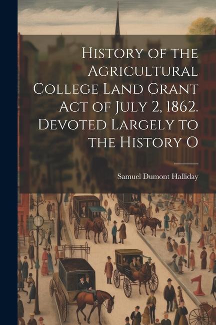 History of the Agricultural College Land Grant act of July 2 1862. Devoted Largely to the History O