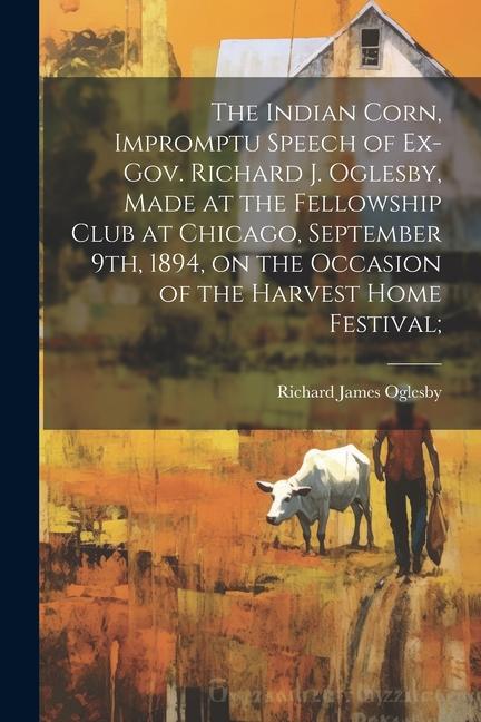 The Indian Corn Impromptu Speech of Ex-Gov. Richard J. Oglesby Made at the Fellowship Club at Chicago September 9th 1894 on the Occasion of the Harvest Home Festival;
