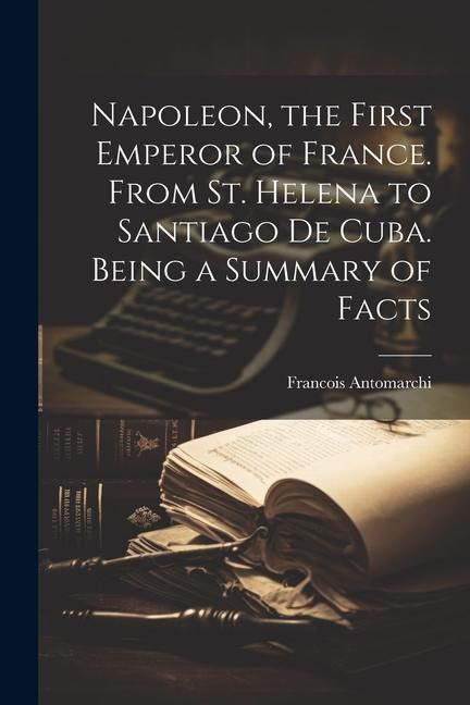 Napoleon the First Emperor of France. From St. Helena to Santiago de Cuba. Being a Summary of Facts