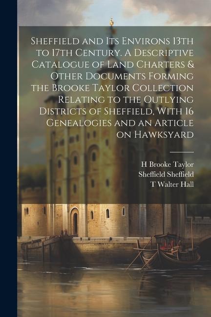 Sheffield and its Environs 13th to 17th Century. A Descriptive Catalogue of Land Charters & Other Documents Forming the Brooke Taylor Collection Relating to the Outlying Districts of Sheffield With 16 Genealogies and an Article on Hawksyard