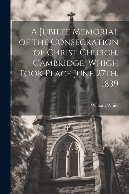 A Jubilee Memorial of the Consecration of Christ Church Cambridge Which Took Place June 27th 1839