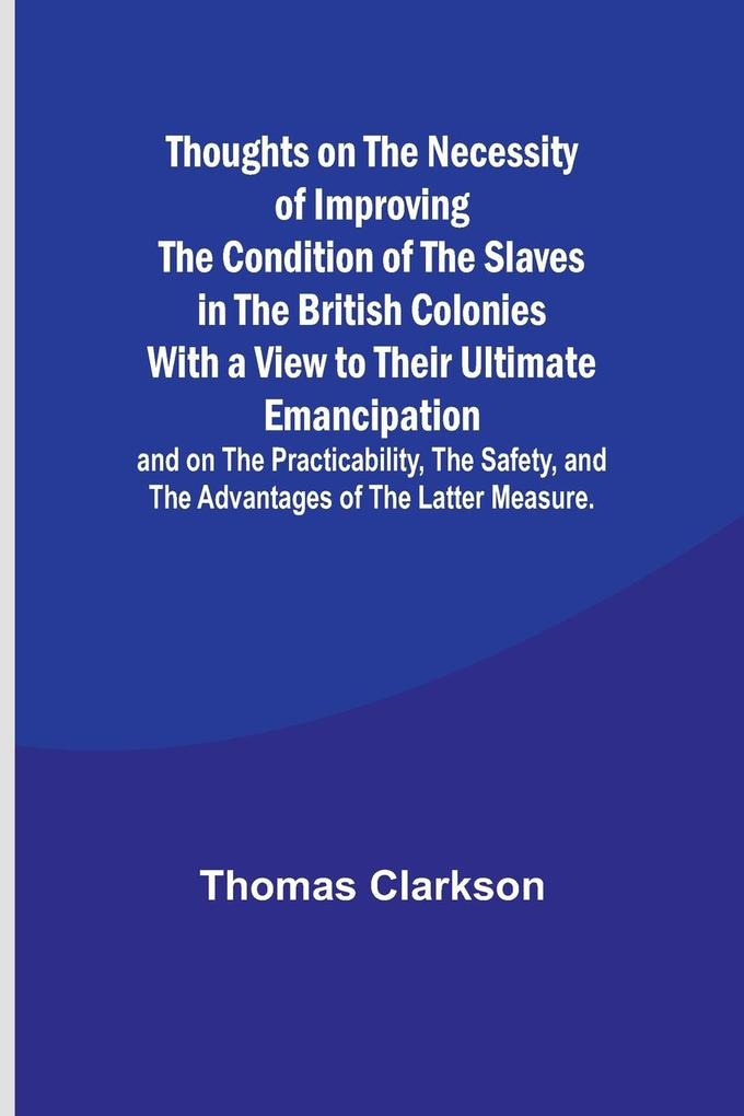 Thoughts on the Necessity of Improving the Condition of the Slaves in the British Colonies With a View to Their Ultimate Emancipation; and on the Practicability the Safety and the Advantages of the Latter Measure.
