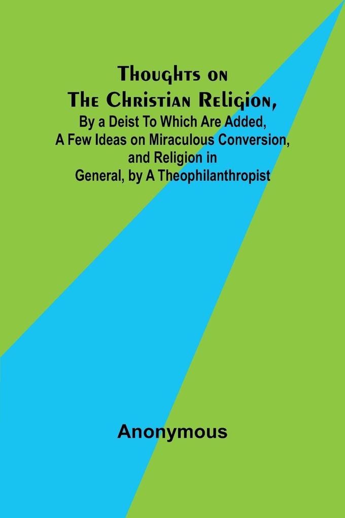Thoughts on the Christian Religion By a Deist To Which Are Added a Few Ideas on Miraculous Conversion and Religion in General by a Theophilanthropist
