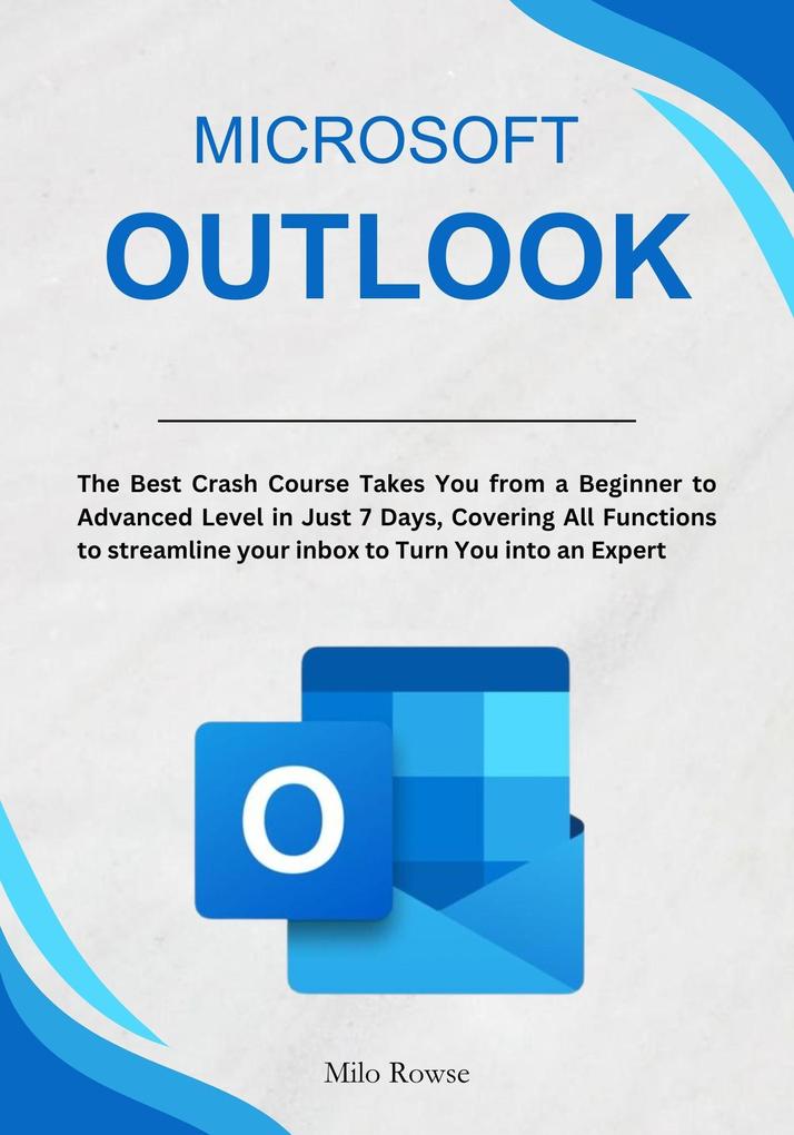 Microsoft Outlook: The Best Crash Course Takes You from a Beginner to Advanced Level in Just 7 Days Covering All Functions to streamline your inbox to Turn You into an Expert