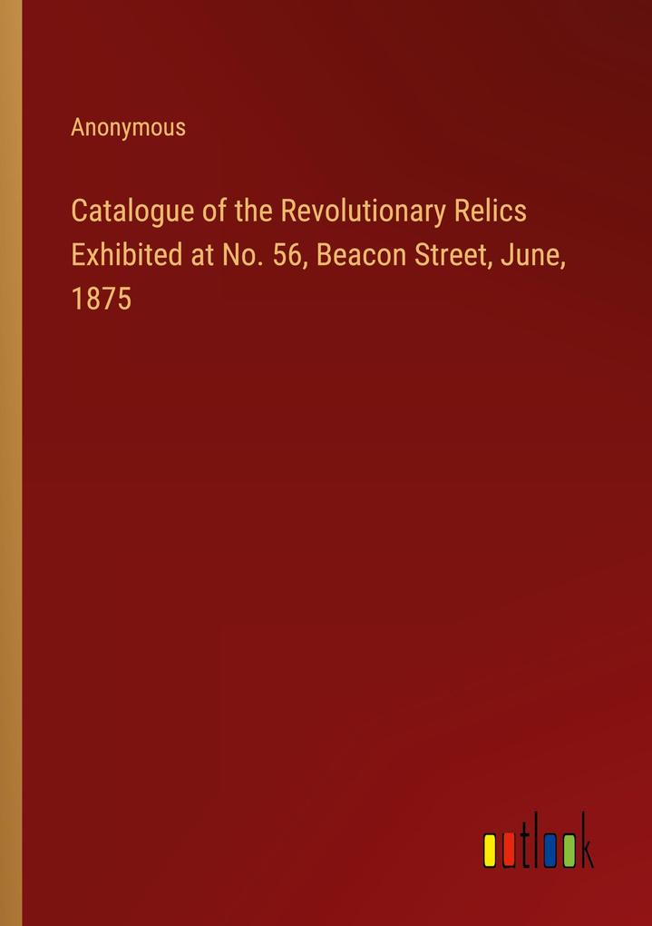 Catalogue of the Revolutionary Relics Exhibited at No. 56 Beacon Street June 1875