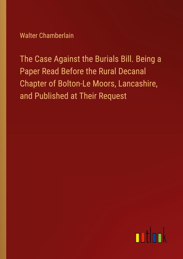The Case Against the Burials Bill. Being a Paper Read Before the Rural Decanal Chapter of Bolton-Le Moors Lancashire and Published at Their Request