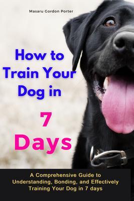 How to Train Your Dog in 7 Days-A Comprehensive Guide to Understanding Bonding and Effectively Training Your Dog in 7 days