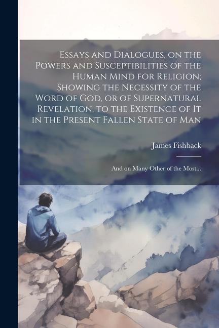 Essays and Dialogues on the Powers and Susceptibilities of the Human Mind for Religion; Showing the Necessity of the Word of God or of Supernatural Revelation to the Existence of It in the Present Fallen State of Man