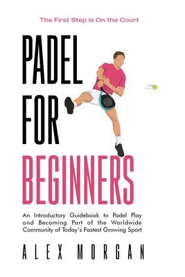 Padel for Beginners The First Step is on the Court An Introductory Guidebook to Padel Play and Becoming Part of the Worldwide Community of Today‘s Fastest Growing Sport