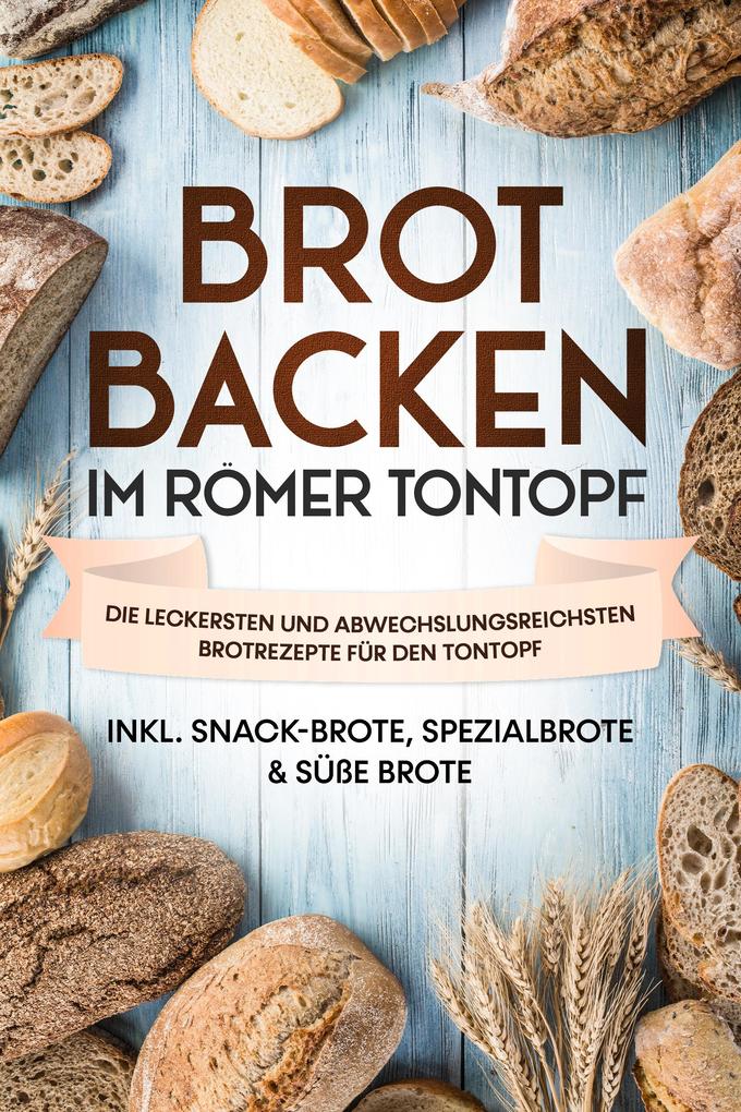 Brot backen im Römer Tontopf: Die leckersten und abwechslungsreichsten Brotrezepte für den Tontopf - inkl. Snack-Brote Spezialbrote & süße Brote