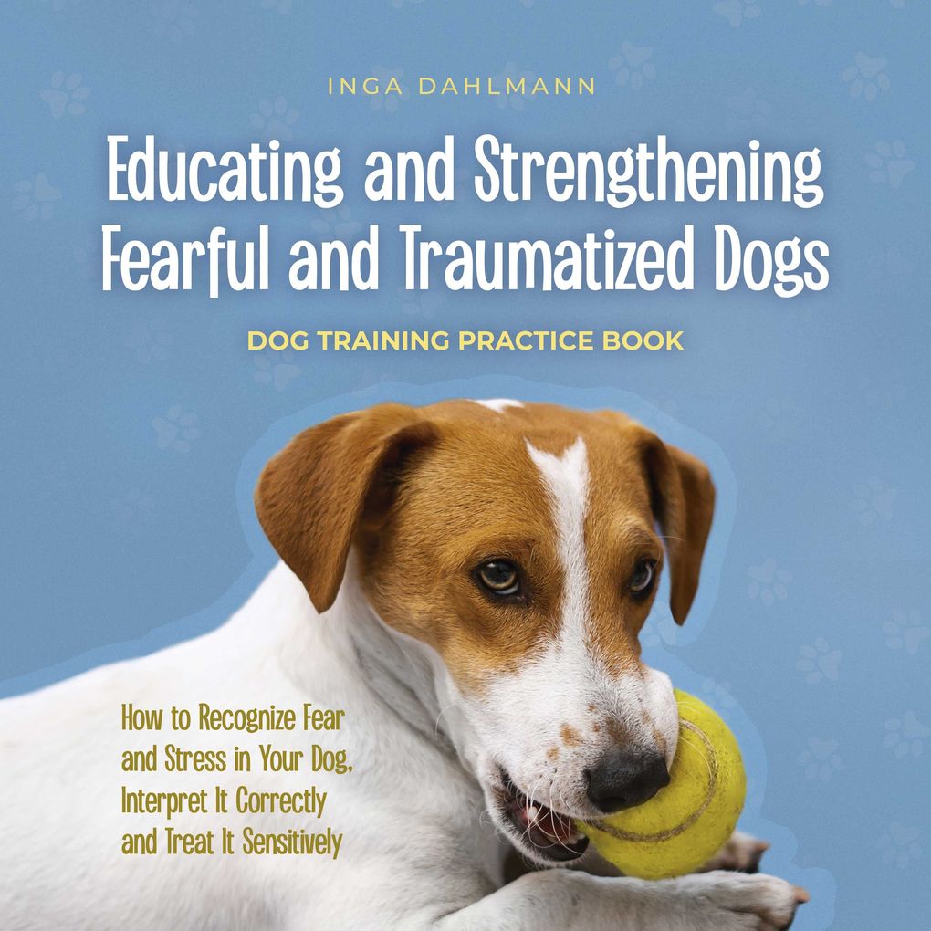 Educating and Strengthening Fearful and Traumatized Dogs: - Dog Training Practice Book - How to Recognize Fear and Stress in Your Dog Interpret It Correctly and Treat It Sensitively