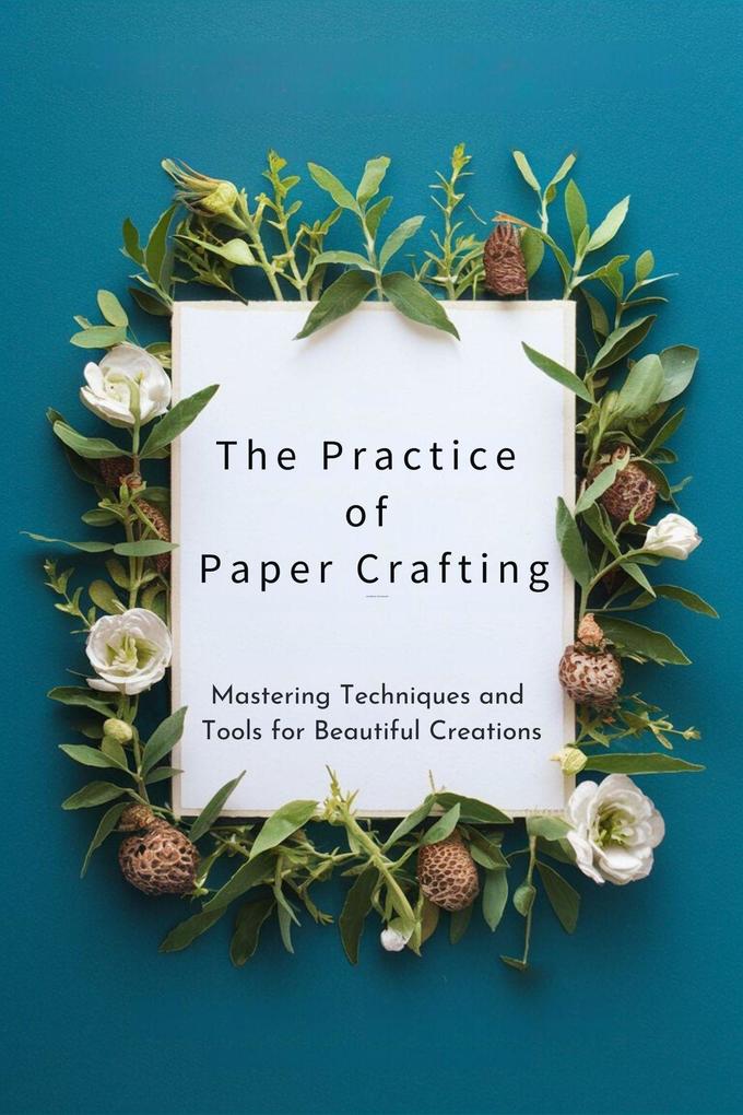 The Practice of Paper Crafting: Mastering Techniques and Tools for Beautiful Creations