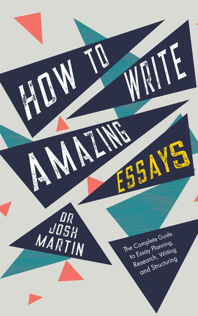 How to Write Amazing Essays: The Complete Guide to Essay Planning Research Writing and Structuring