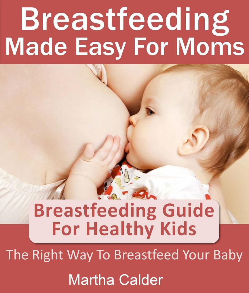 Breastfeeding Made Easy For Moms: Breastfeeding Guide For Healthy Kids The Right Way To Breastfeed Your Baby