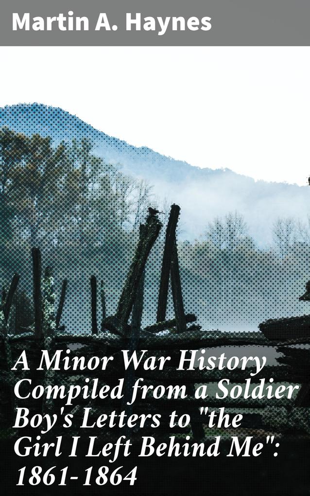 A Minor War History Compiled from a Soldier Boy‘s Letters to the Girl I Left Behind Me: 1861-1864