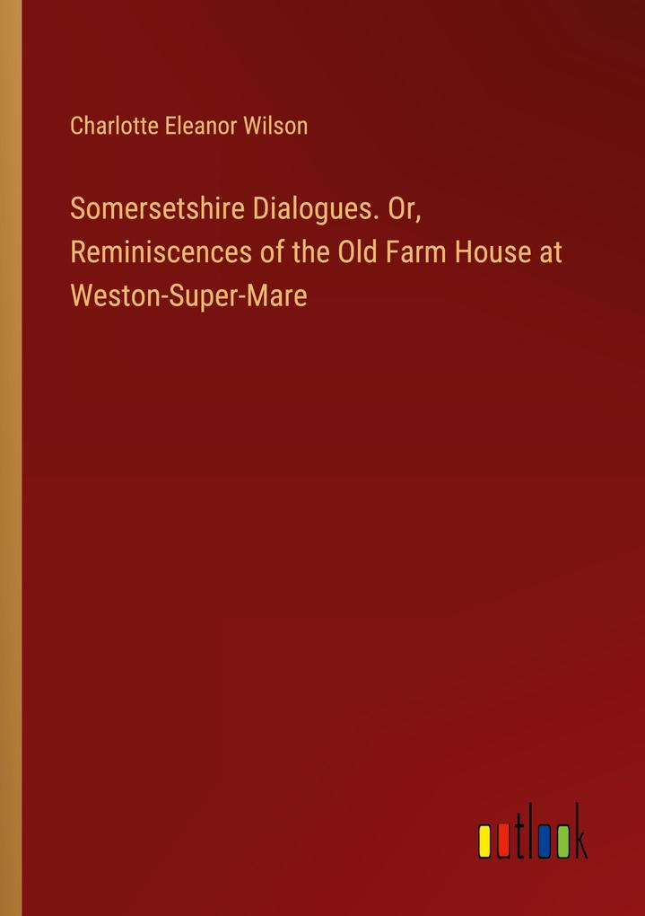 Somersetshire Dialogues. Or Reminiscences of the Old Farm House at Weston-Super-Mare