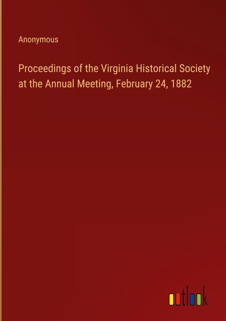 Proceedings of the Virginia Historical Society at the Annual Meeting February 24 1882