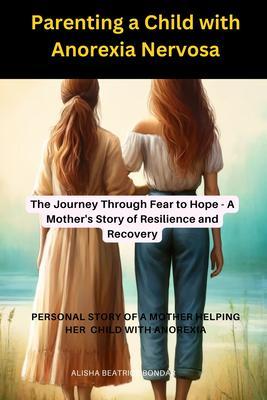 Parenting a Child with Anorexia Nervosa-The Journey Through Fear to Hope : A Mother‘s Story of Resilience and Recovery