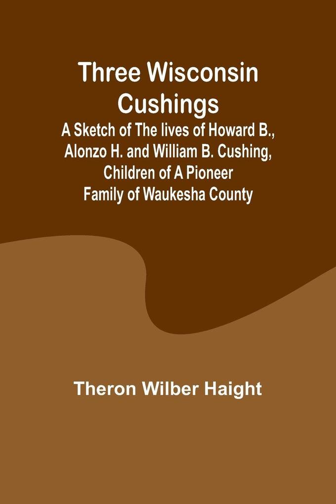 Three Wisconsin Cushings A sketch of the lives of Howard B. Alonzo H. and William B. Cushing children of a pioneer family of Waukesha County
