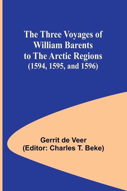 The Three Voyages of William Barents to the Arctic Regions (1594 1595 and 1596)