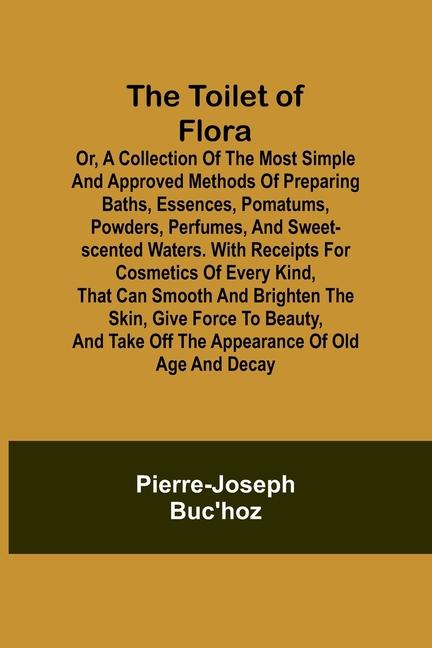 The Toilet of Flora or A collection of the most simple and approved methods of preparing baths essences pomatums powders perfumes and sweet-scented waters. With receipts for cosmetics of every kind that can smooth and brighten the skin give force to be