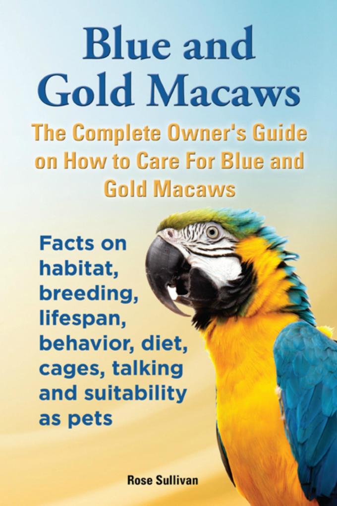 Blue and Gold Macaws The Complete Owner‘s Guide on How to Care for Blue and Yellow Macaws Facts on Habitat Breeding Lifespan Behavior Diet Cages Talking and Suitability as Pets