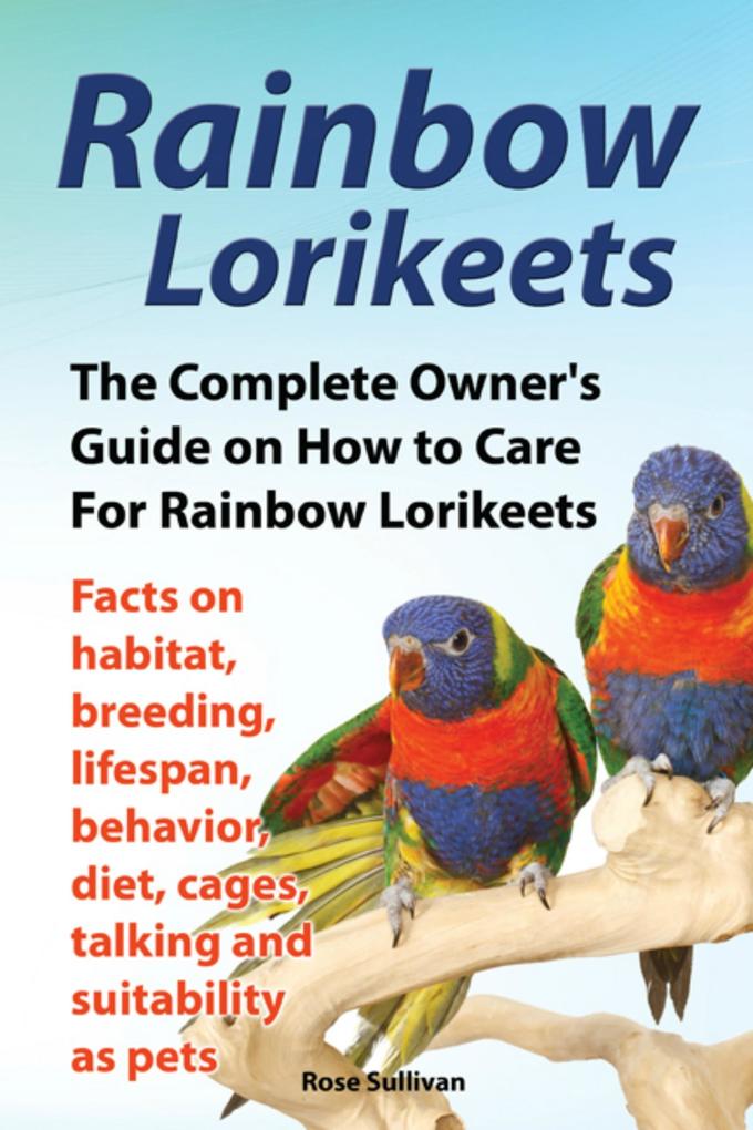 Rainbow Lorikeets The Complete Owner‘s Guide on How to Care For Rainbow Lorikeets Facts on habitat breeding lifespan behavior diet cages talking and suitability as pets