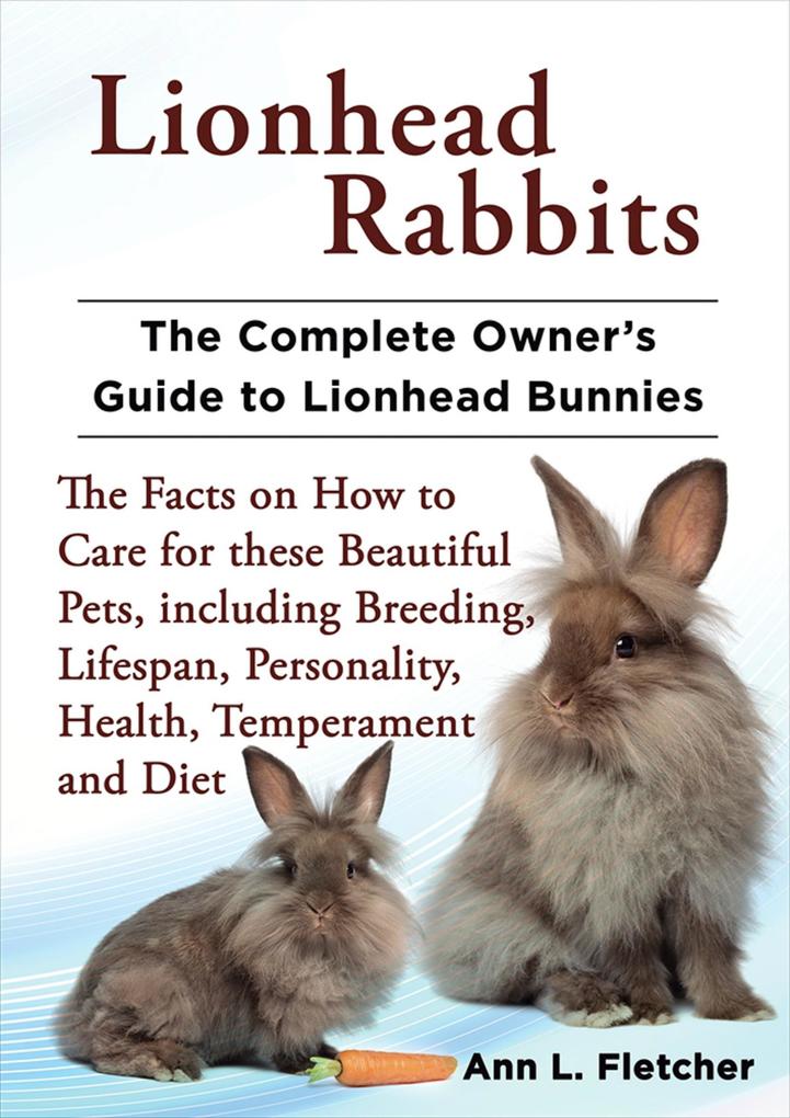Lionhead Rabbits The Complete Owner‘s Guide to Lionhead Bunnies The Facts on How to Care for these Beautiful Pets including Breeding Lifespan Personality Health Temperament and Diet