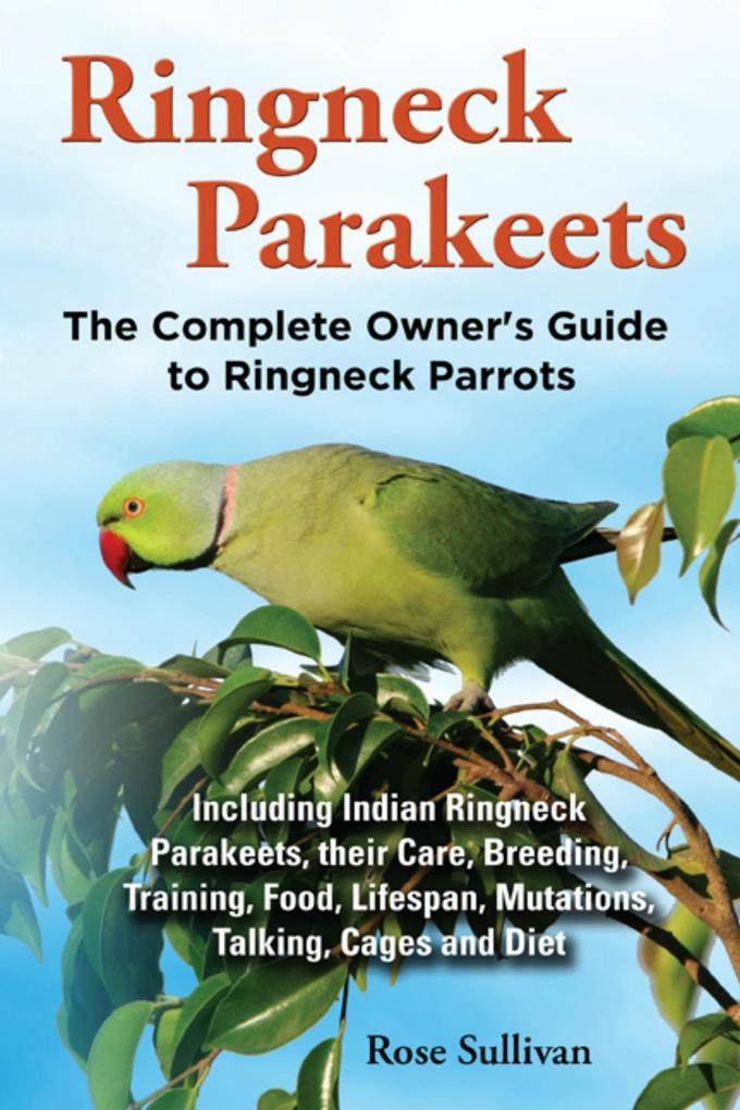 Ringneck Parakeets The Complete Owner‘s Guide to Ringneck Parrots Including Indian Ringneck Parakeets their Care Breeding Training Food Lifespan Mutations Talking Cages and Diet