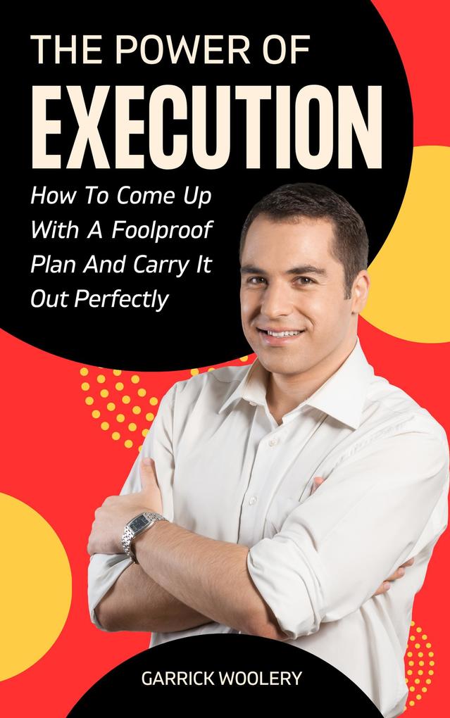 The Power Of Execution - How To Come Up With A Foolproof Plan And Carry It Out Perfectly