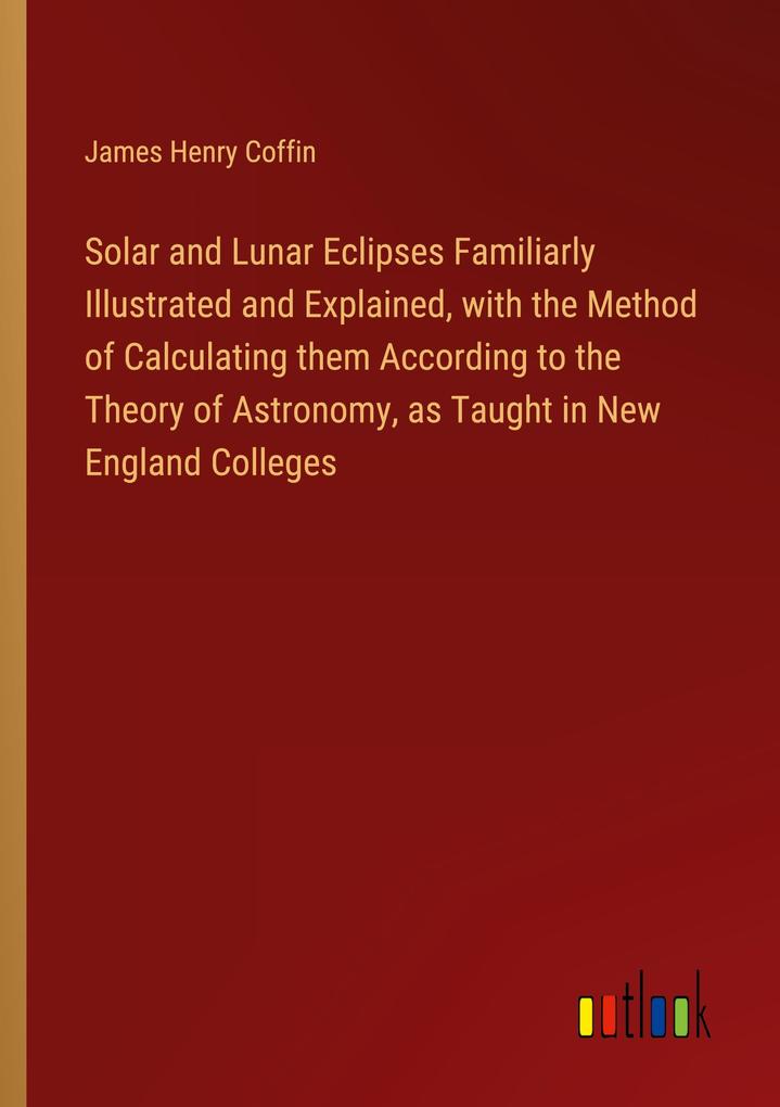 Solar and Lunar Eclipses Familiarly Illustrated and Explained with the Method of Calculating them According to the Theory of Astronomy as Taught in New England Colleges