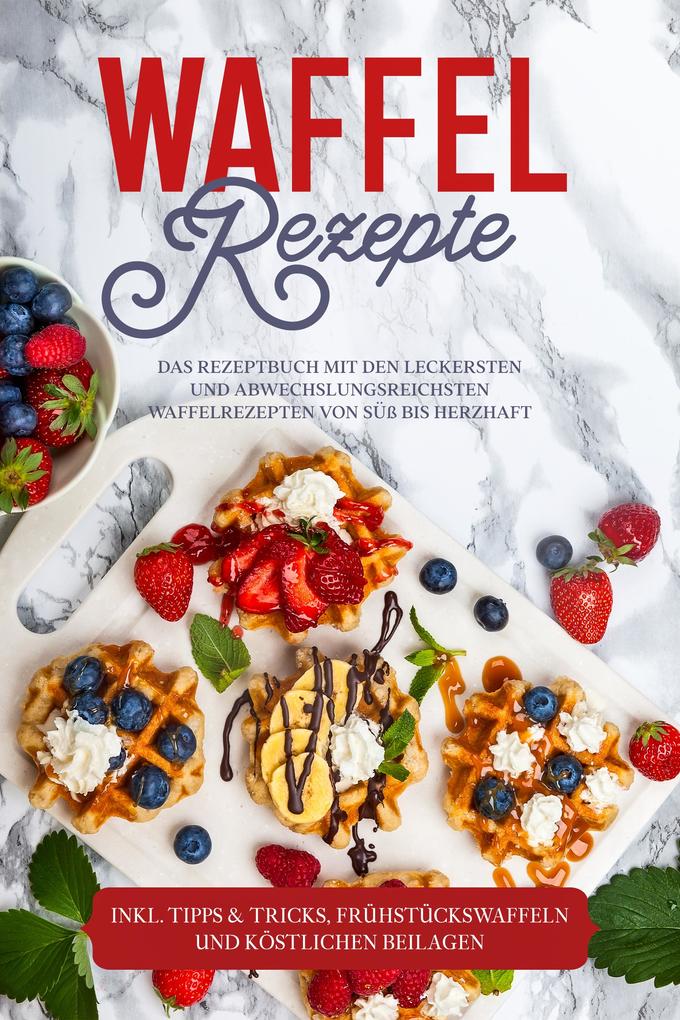 Waffel Rezepte: Das Rezeptbuch mit den leckersten und abwechslungsreichsten Waffelrezepten von süß bis herzhaft - inkl. Tipps & Tricks Frühstückswaffeln und köstlichen Beilagen