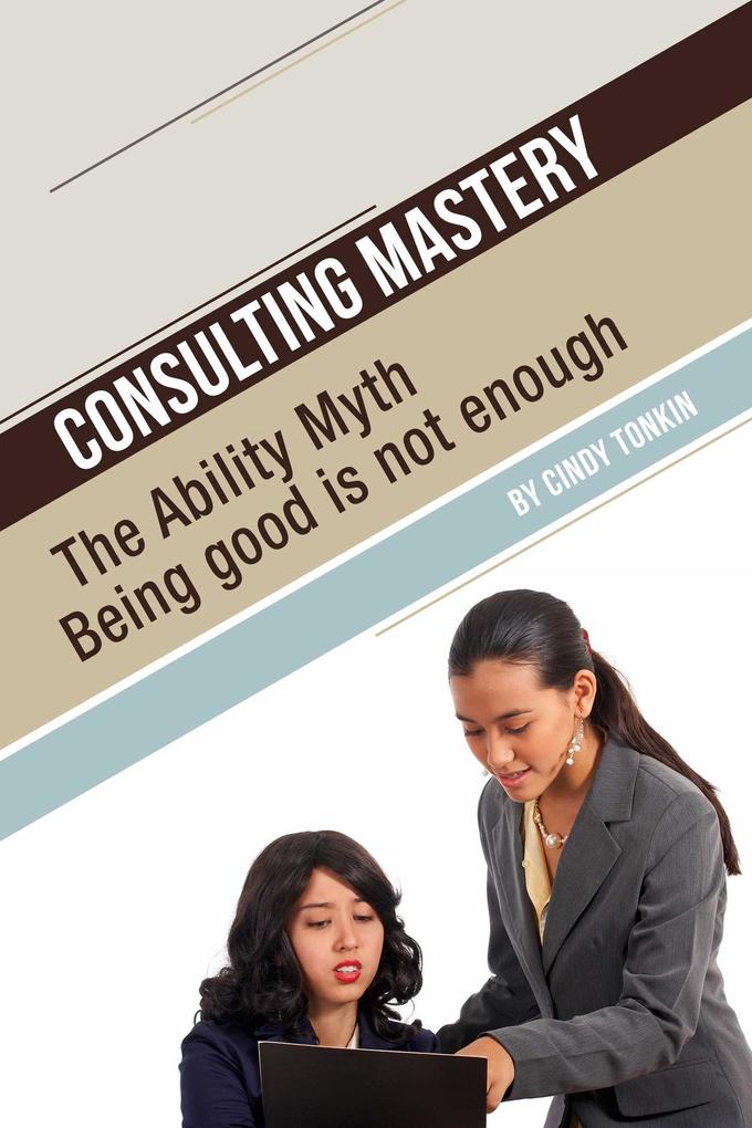 Consulting Mastery: The Ability Myth: Being Good is not Enough (Consultants‘ Guides: setting up and running your consulting business profitably and painlessly #11)