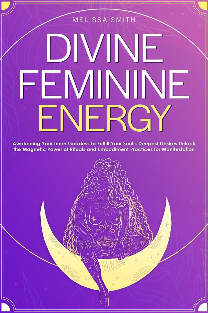 Divine Feminine Energy:Awakening Your Inner Goddess to Fulfill Your Soul‘s Deepest Desires Unlock the Magnetic Power of Rituals and Embodiment Practices for Manifestation