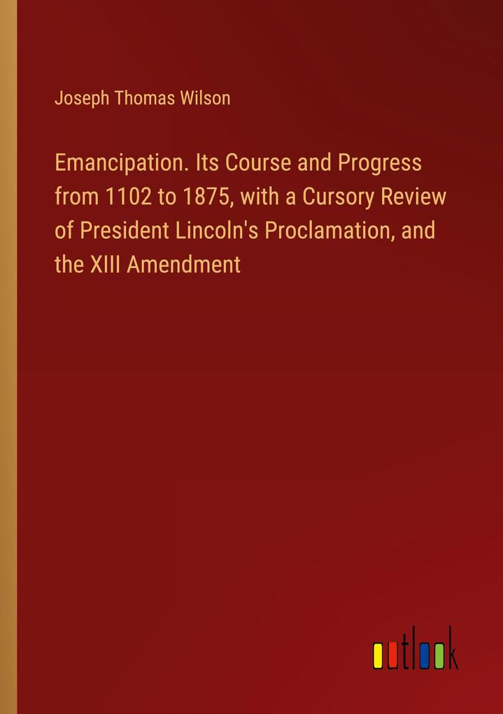 Emancipation. Its Course and Progress from 1102 to 1875 with a Cursory Review of President Lincoln‘s Proclamation and the XIII Amendment