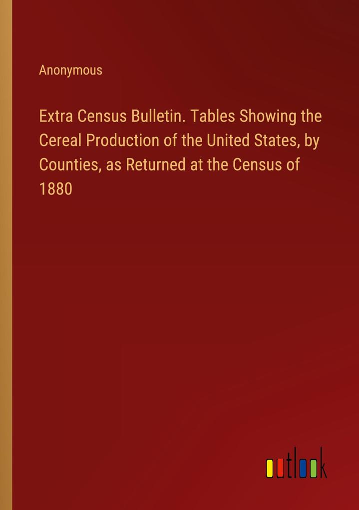 Extra Census Bulletin. Tables Showing the Cereal Production of the United States by Counties as Returned at the Census of 1880