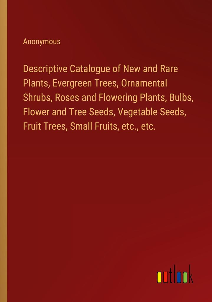 Descriptive Catalogue of New and Rare Plants Evergreen Trees Ornamental Shrubs Roses and Flowering Plants Bulbs Flower and Tree Seeds Vegetable Seeds Fruit Trees Small Fruits etc. etc.