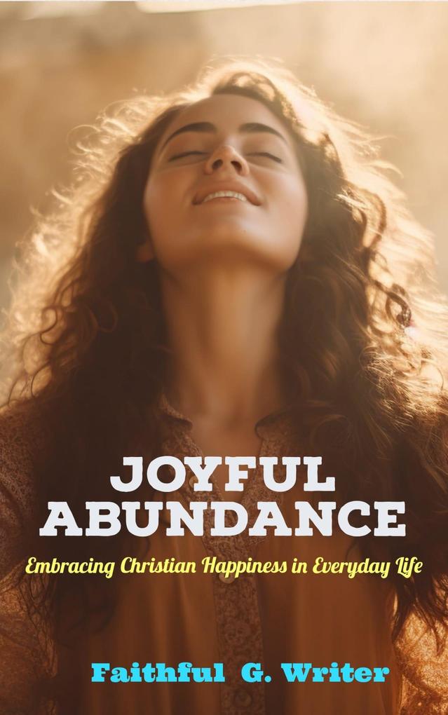 Joyful Abundance: Embracing Christian Happiness in Everyday Life (Christian Living: Tales of Faith Grace Love and Empathy #4)