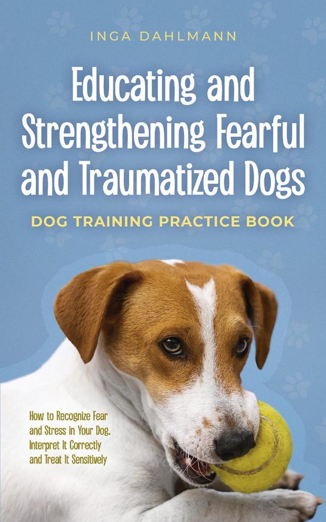 Educating and Strengthening Fearful and Traumatized Dogs: - Dog Training Practice Book - How to Recognize Fear and Stress in Your Dog Interpret It Correctly and Treat It Sensitively